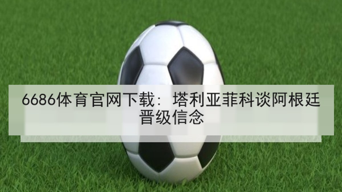 6686体育官网下载: 塔利亚菲科谈阿根廷晋级信念 6686体育官网下载: 塔利亚菲科谈阿根廷晋级信念